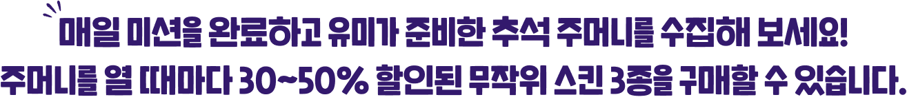 매일 미션을 완료하고 유미가 준비한 추석 주머니를 수집해 보세요! 주머니를 열 때 마다 30~50% 할인된 무작위 스킨 3종을 구매할 수 있습니다.